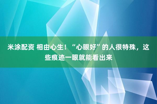 米涂配资 相由心生！“心眼好”的人很特殊，这些痕迹一眼就能看出来