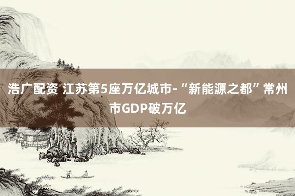 浩广配资 江苏第5座万亿城市-“新能源之都”常州市GDP破万亿