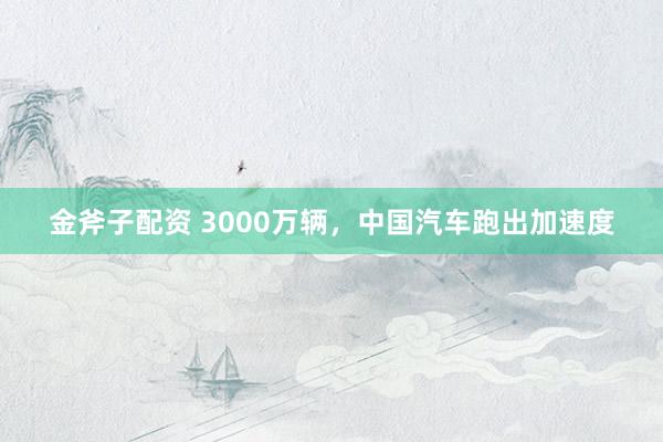 金斧子配资 3000万辆，中国汽车跑出加速度