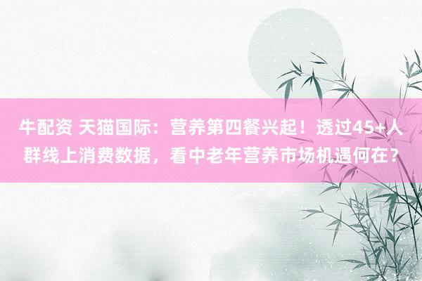 牛配资 天猫国际：营养第四餐兴起！透过45+人群线上消费数据，看中老年营养市场机遇何在？