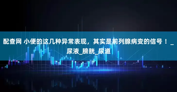 配查网 小便的这几种异常表现，其实是前列腺病变的信号 ！_尿液_膀胱_尿道