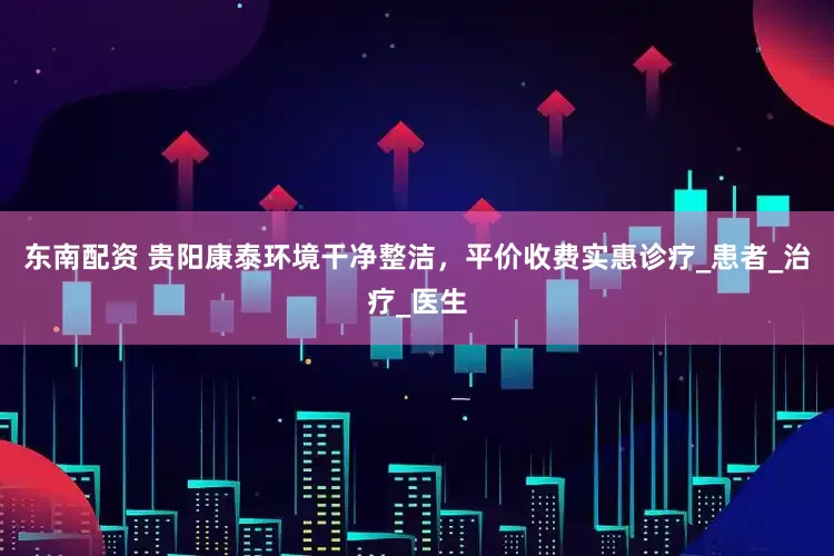 东南配资 贵阳康泰环境干净整洁，平价收费实惠诊疗_患者_治疗_医生