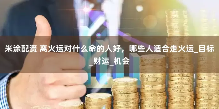 米涂配资 离火运对什么命的人好，哪些人适合走火运_目标_财运_机会