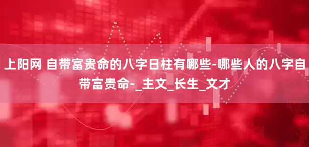 上阳网 自带富贵命的八字日柱有哪些-哪些人的八字自带富贵命-_主文_长生_文才
