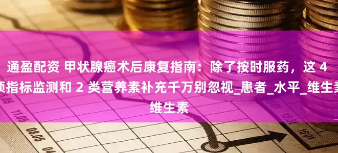 通盈配资 甲状腺癌术后康复指南：除了按时服药，这 4 项指标监测和 2 类营养素补充千万别忽视_患者_水平_维生素