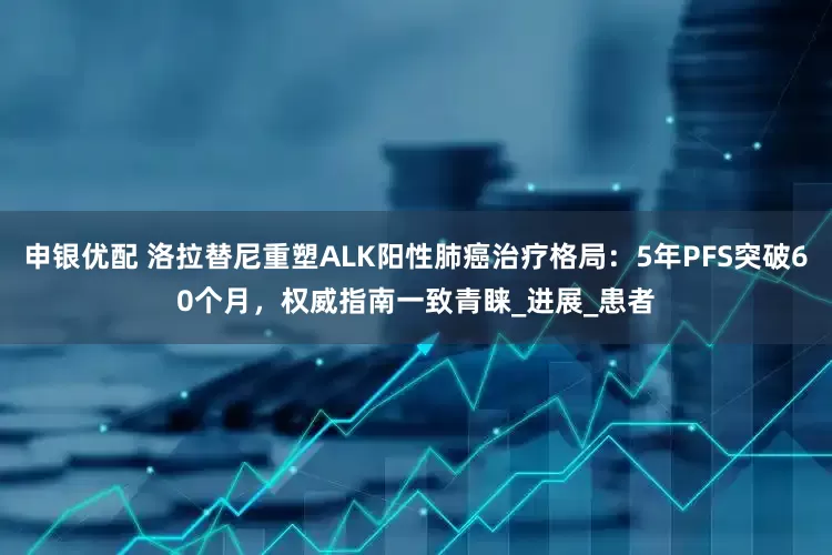 申银优配 洛拉替尼重塑ALK阳性肺癌治疗格局：5年PFS突破60个月，权威指南一致青睐_进展_患者
