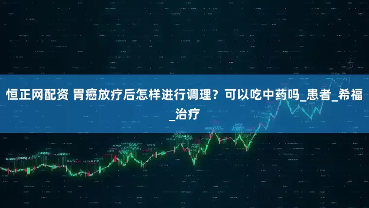 恒正网配资 胃癌放疗后怎样进行调理？可以吃中药吗_患者_希福_治疗