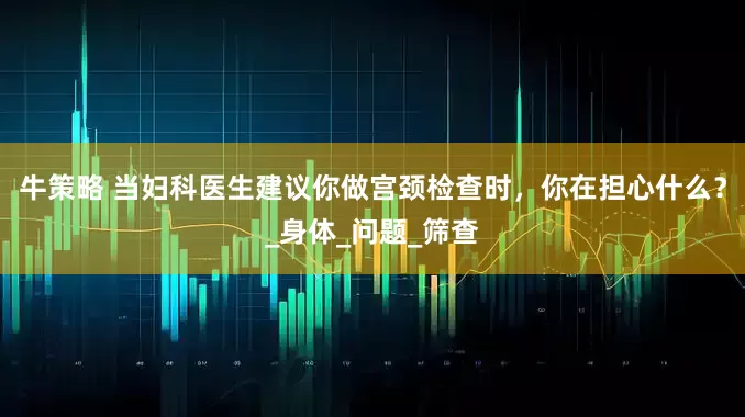 牛策略 当妇科医生建议你做宫颈检查时，你在担心什么？_身体_问题_筛查
