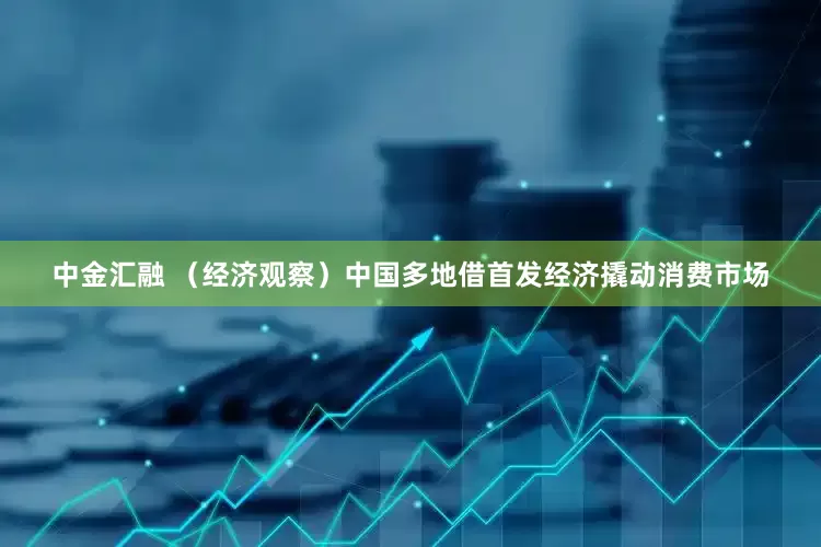 中金汇融 （经济观察）中国多地借首发经济撬动消费市场