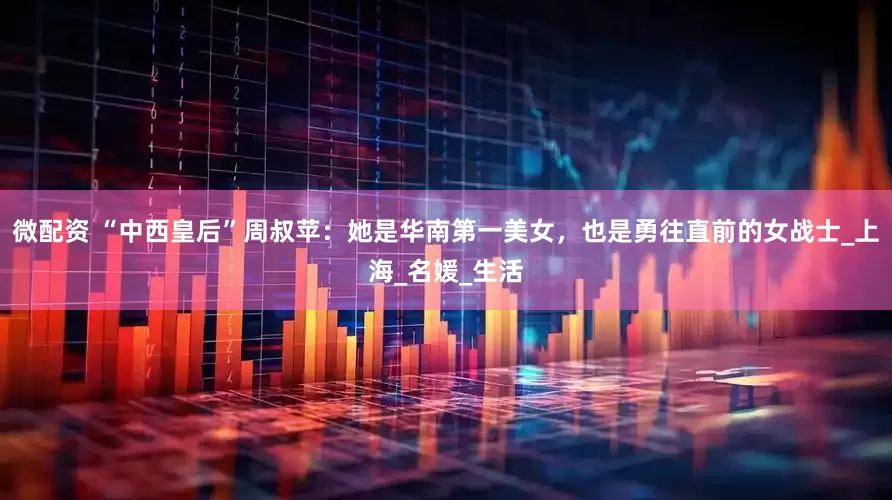 微配资 “中西皇后”周叔苹：她是华南第一美女，也是勇往直前的女战士_上海_名媛_生活
