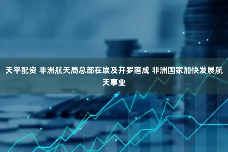 天平配资 非洲航天局总部在埃及开罗落成 非洲国家加快发展航天事业