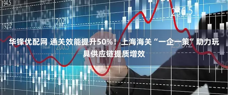 华锋优配网 通关效能提升50%！上海海关“一企一策”助力玩具供应链提质增效