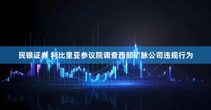 民银证券 利比里亚参议院调查西部矿脉公司违规行为