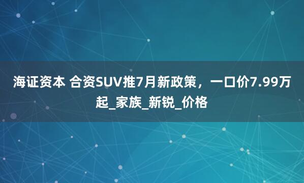 海证资本 合资SUV推7月新政策，一口价7.99万起_家族_新锐_价格