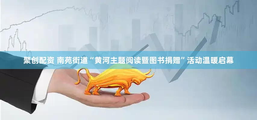 聚创配资 南苑街道“黄河主题阅读暨图书捐赠”活动温暖启幕
