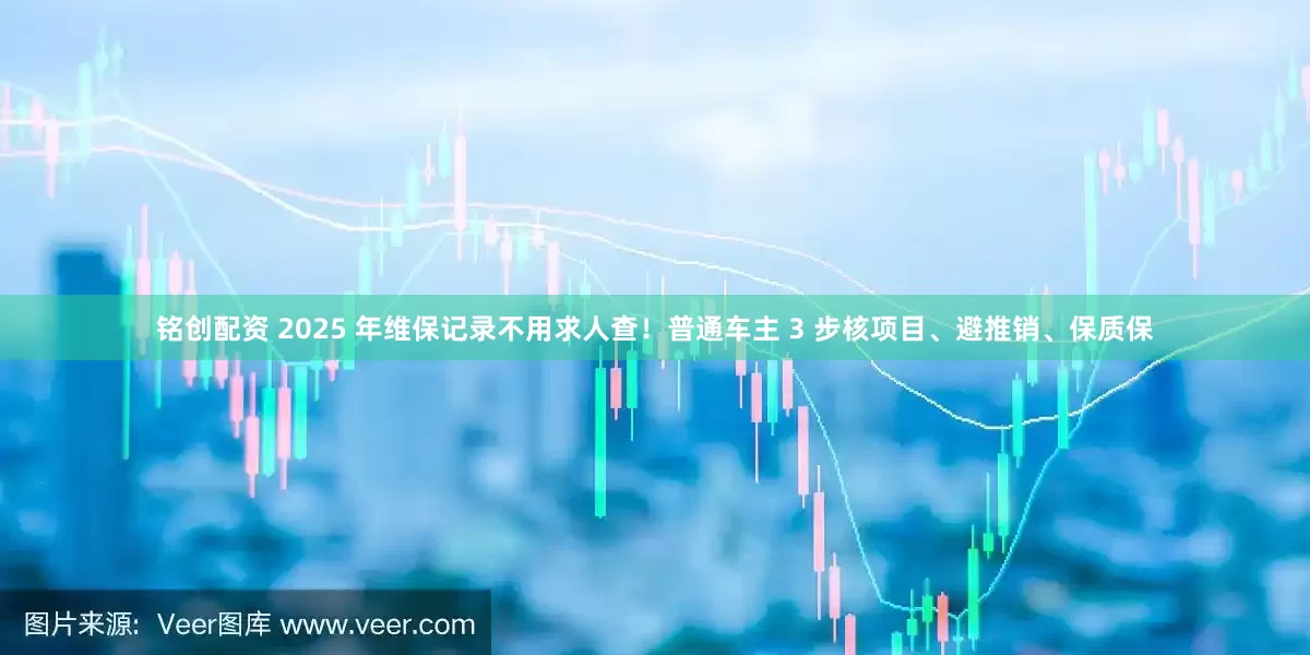 铭创配资 2025 年维保记录不用求人查！普通车主 3 步核项目、避推销、保质保