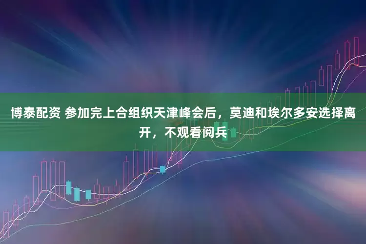 博泰配资 参加完上合组织天津峰会后，莫迪和埃尔多安选择离开，不观看阅兵