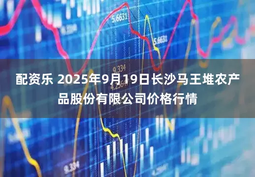 配资乐 2025年9月19日长沙马王堆农产品股份有限公司价格行情