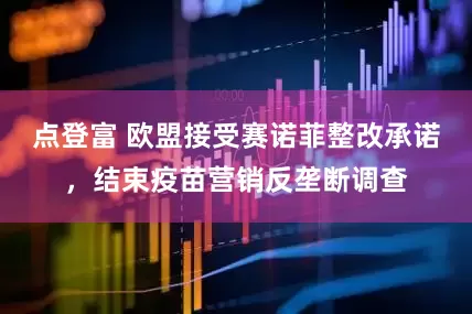点登富 欧盟接受赛诺菲整改承诺，结束疫苗营销反垄断调查